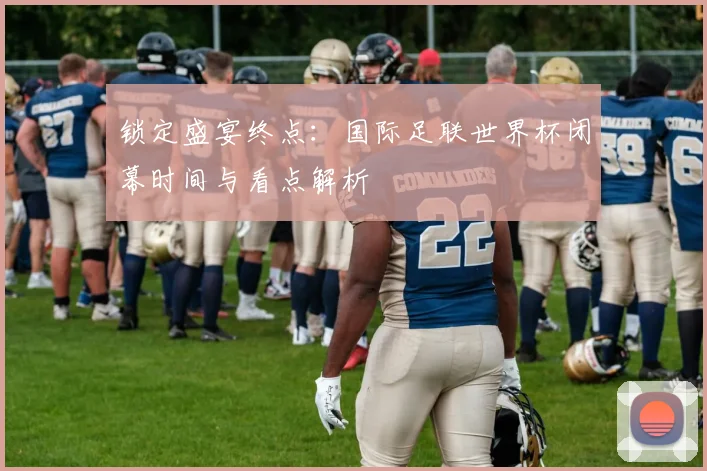 锁定盛宴终点：国际足联世界杯闭幕时间与看点解析