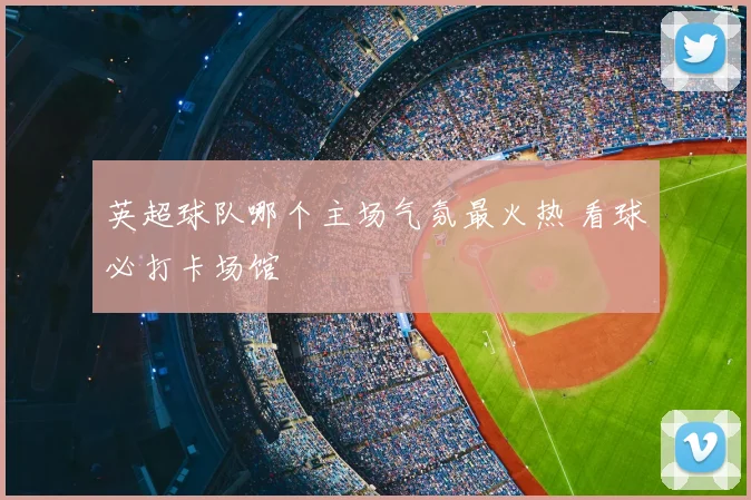 英超球队哪个主场气氛最火热 看球必打卡场馆